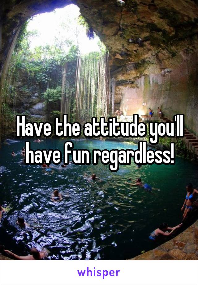 Have the attitude you'll have fun regardless!
