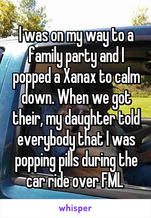 I was on my way to a family party and I popped a Xanax to calm down. When we got their, my daughter told everybody that I was popping pills during the car ride over FML 