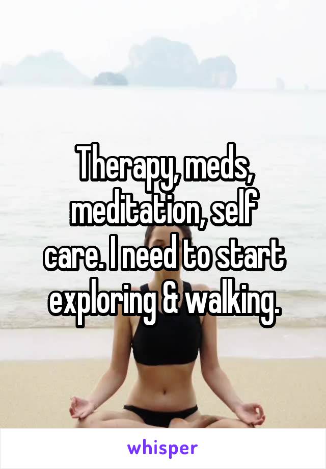 Therapy, meds,
meditation, self
care. I need to start
exploring & walking.