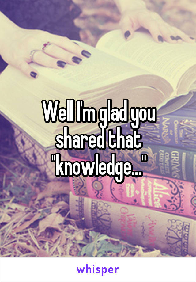 Well I'm glad you
shared that "knowledge..."