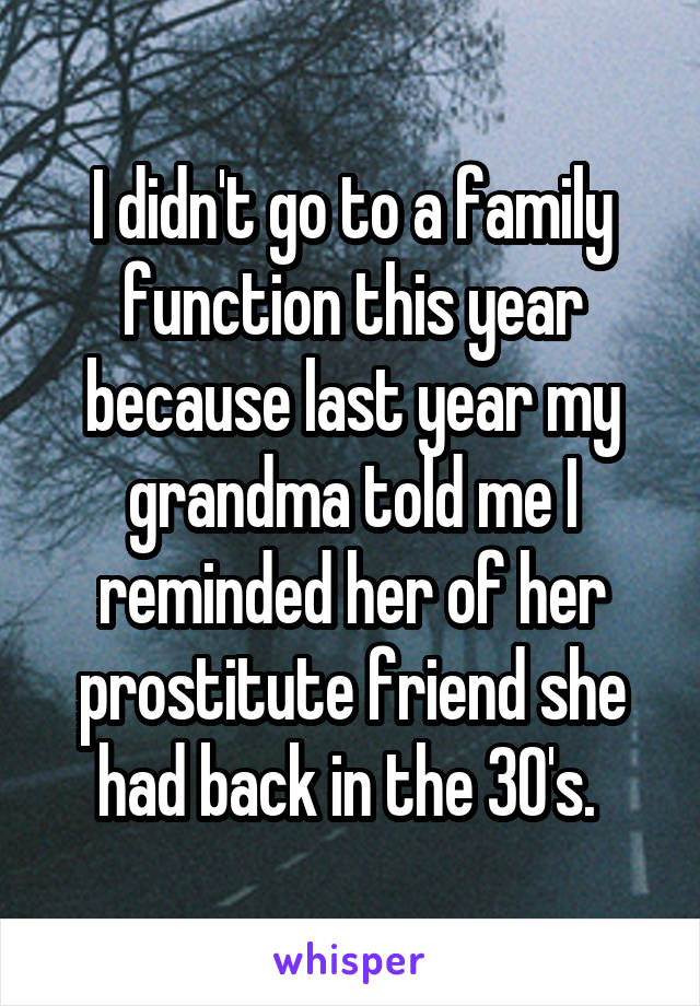 I didn't go to a family function this year because last year my grandma told me I reminded her of her prostitute friend she had back in the 30's. 