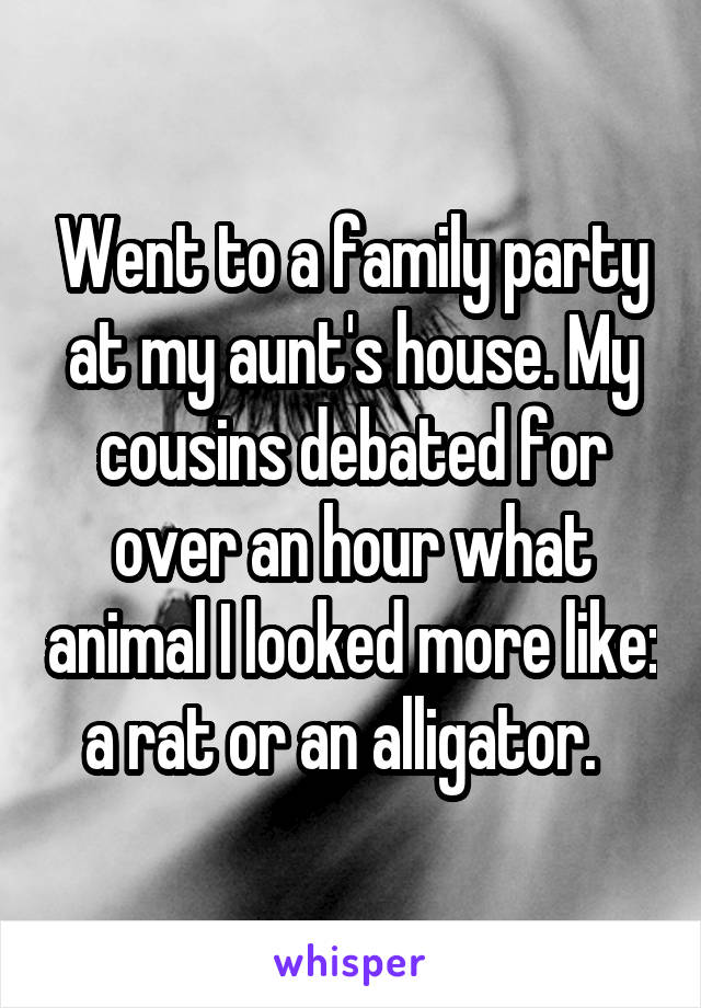 Went to a family party at my aunt's house. My cousins debated for over an hour what animal I looked more like: a rat or an alligator.  