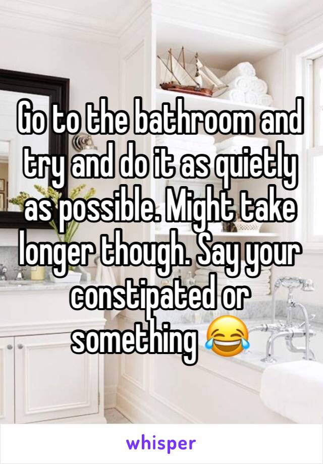 Go to the bathroom and try and do it as quietly as possible. Might take longer though. Say your constipated or something 😂