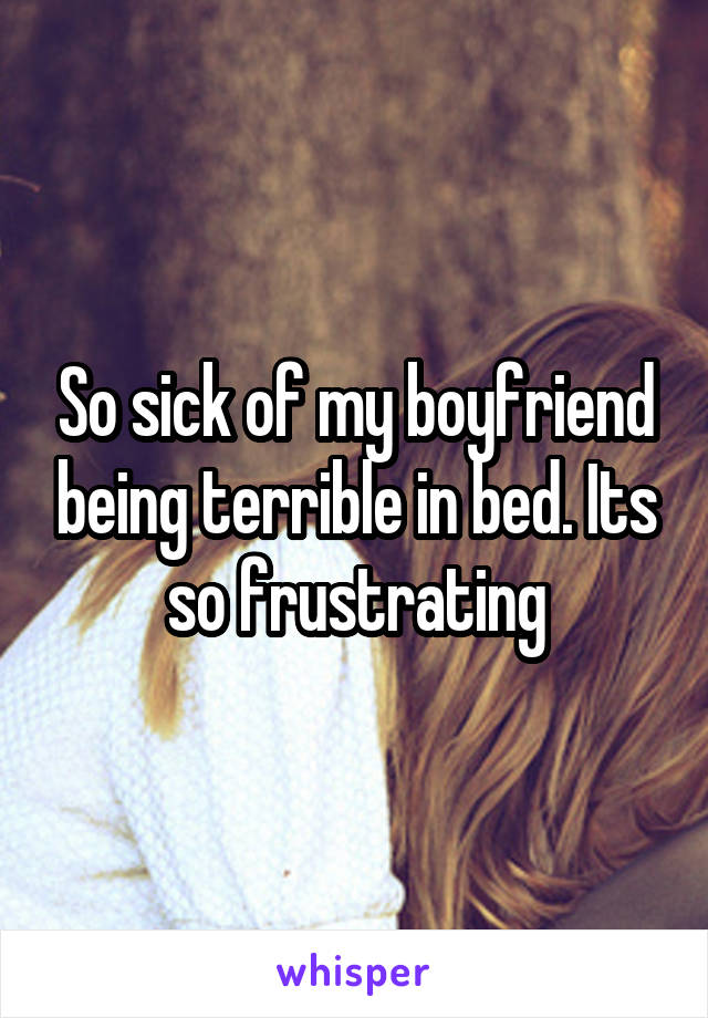 So sick of my boyfriend being terrible in bed. Its so frustrating