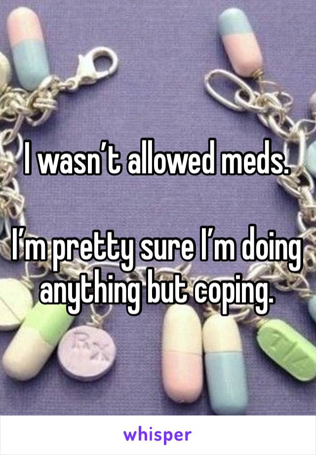I wasn’t allowed meds.

I’m pretty sure I’m doing anything but coping.
