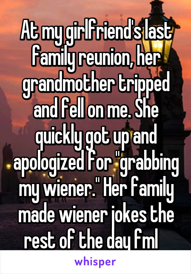 At my girlfriend's last family reunion, her grandmother tripped and fell on me. She quickly got up and apologized for "grabbing my wiener." Her family made wiener jokes the rest of the day fml   