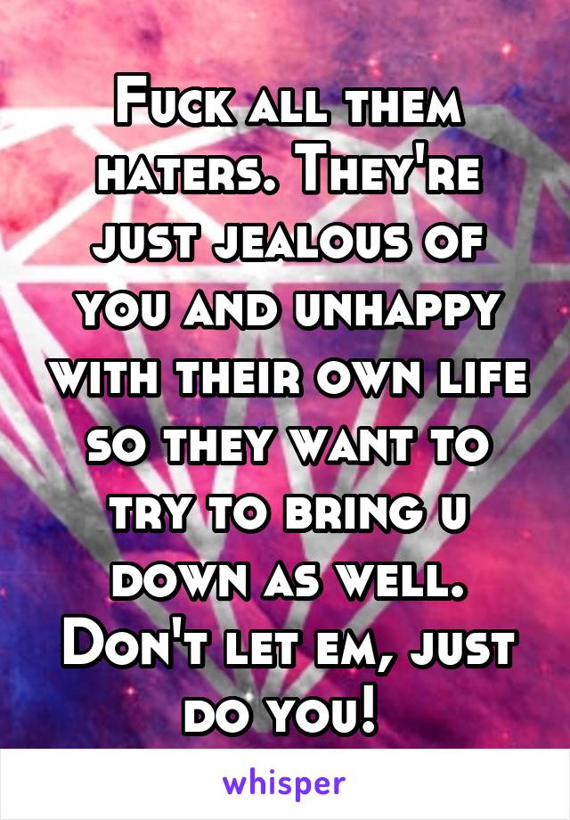 Fuck all them haters. They're just jealous of you and unhappy with their own life so they want to try to bring u down as well. Don't let em, just do you! 
