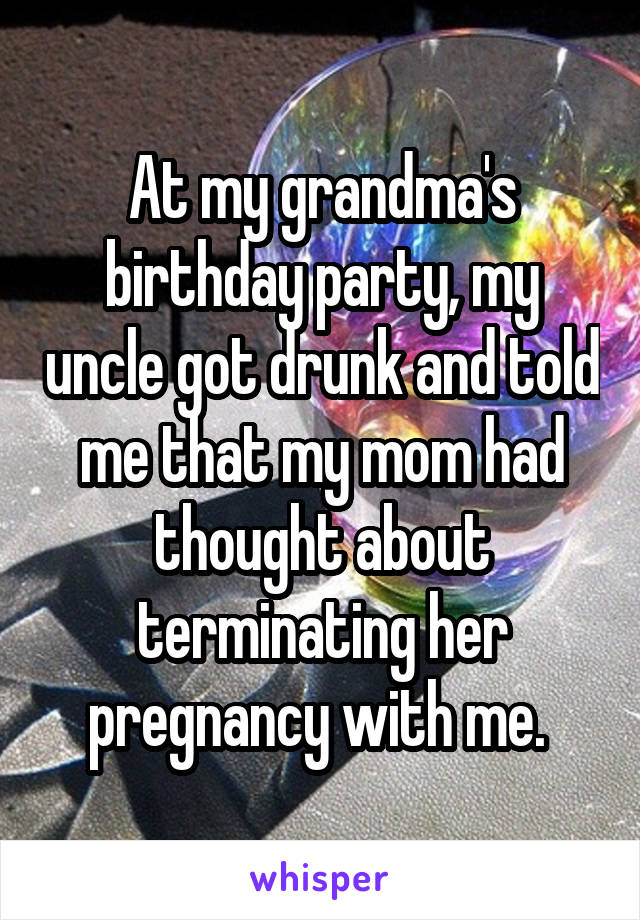 At my grandma's birthday party, my uncle got drunk and told me that my mom had thought about terminating her pregnancy with me. 