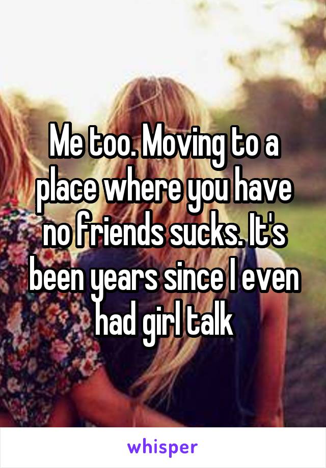 Me too. Moving to a place where you have no friends sucks. It's been years since I even had girl talk