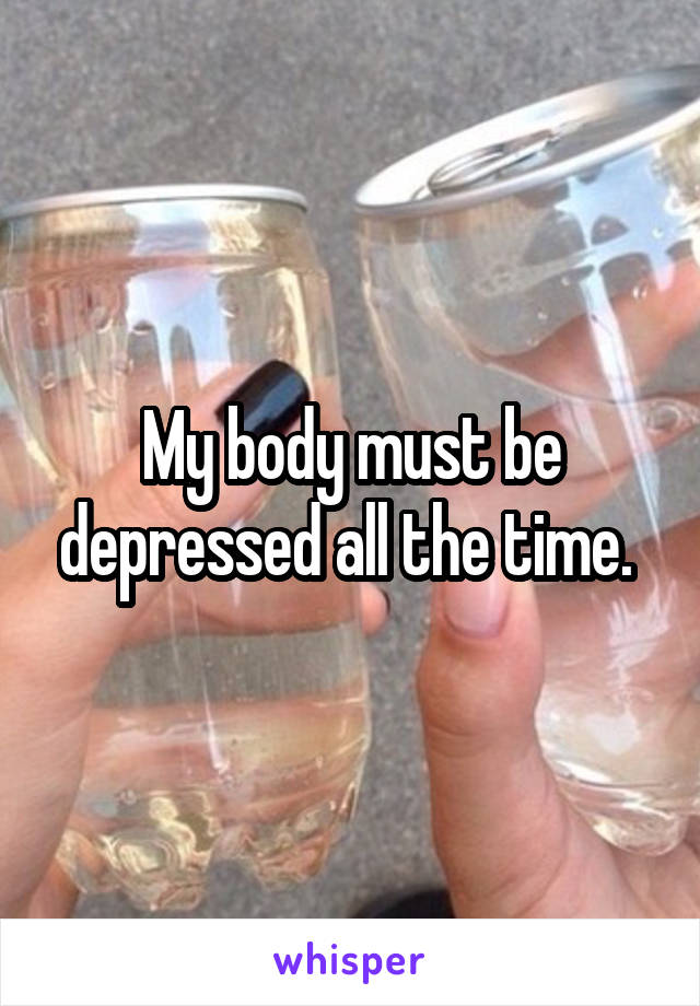 My body must be depressed all the time. 