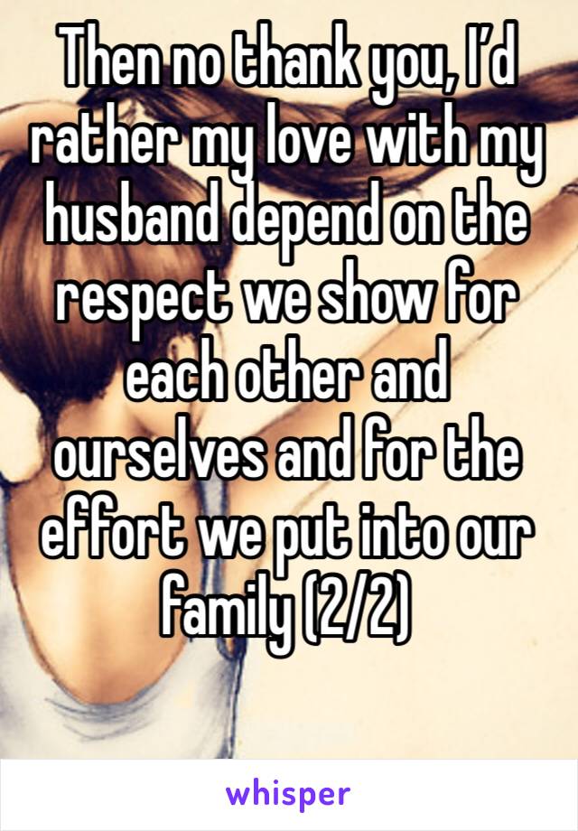 Then no thank you, I’d rather my love with my husband depend on the respect we show for each other and ourselves and for the effort we put into our family (2/2)