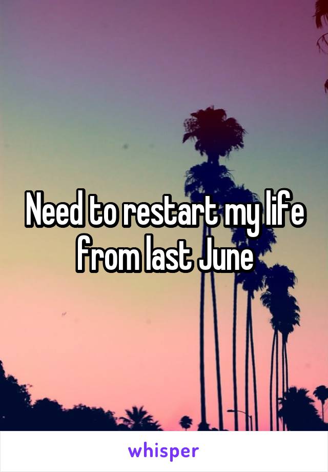 Need to restart my life from last June