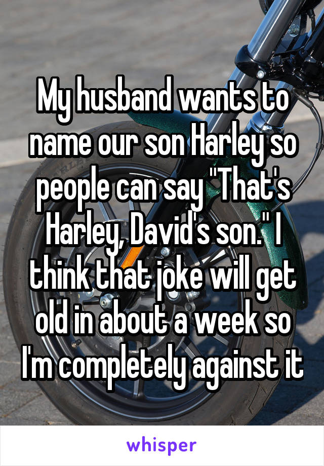 My husband wants to name our son Harley so people can say "That's Harley, David's son." I think that joke will get old in about a week so I'm completely against it