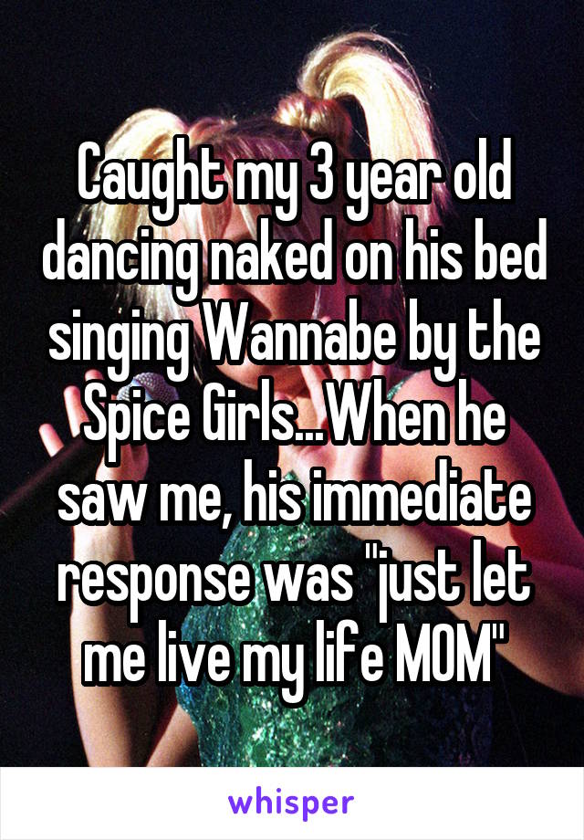 Caught my 3 year old dancing naked on his bed singing Wannabe by the Spice Girls...When he saw me, his immediate response was "just let me live my life MOM"