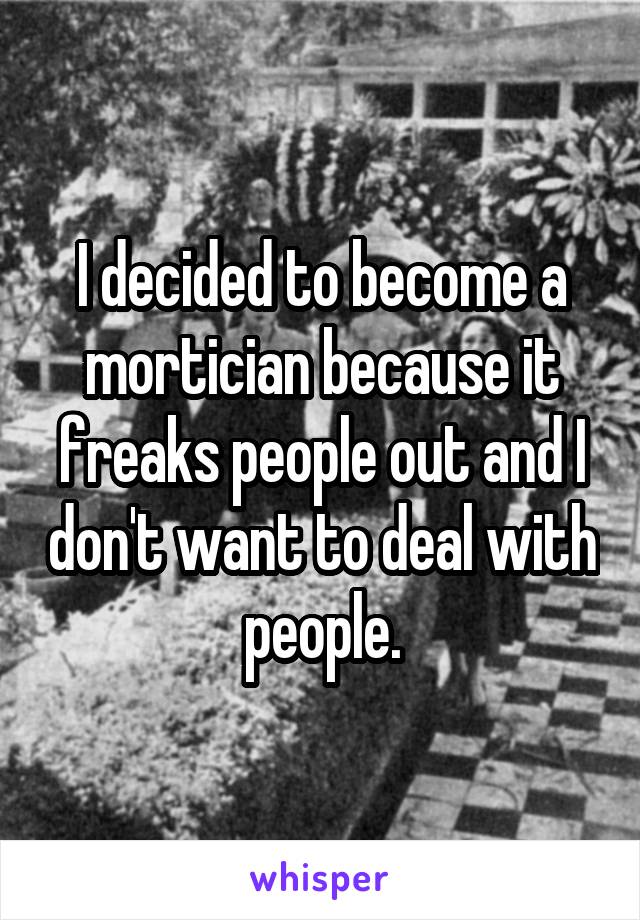 I decided to become a mortician because it freaks people out and I don't want to deal with people.