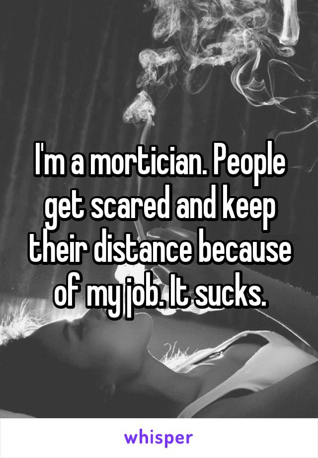 I'm a mortician. People get scared and keep their distance because of my job. It sucks.