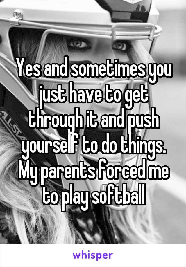 Yes and sometimes you just have to get through it and push yourself to do things. My parents forced me to play softball