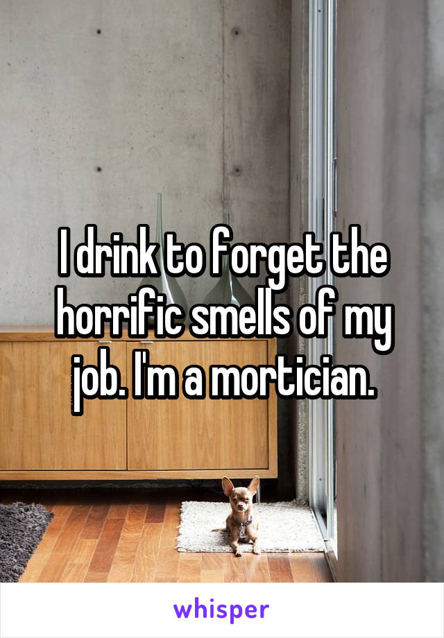 I drink to forget the horrific smells of my job. I'm a mortician.