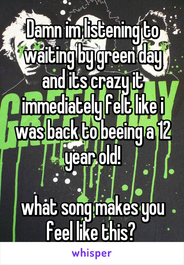 Damn im listening to waiting by green day and its crazy it immediately felt like i was back to beeing a 12 year old!

what song makes you feel like this? 