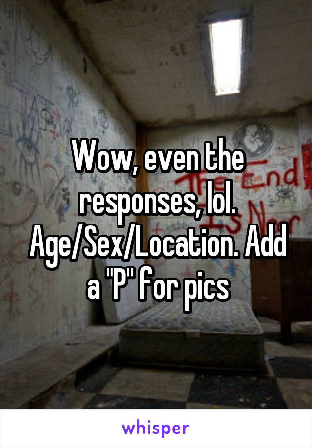 Wow, even the responses, lol. Age/Sex/Location. Add a "P" for pics