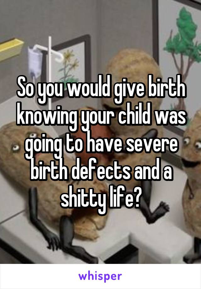 So you would give birth knowing your child was going to have severe birth defects and a shitty life?