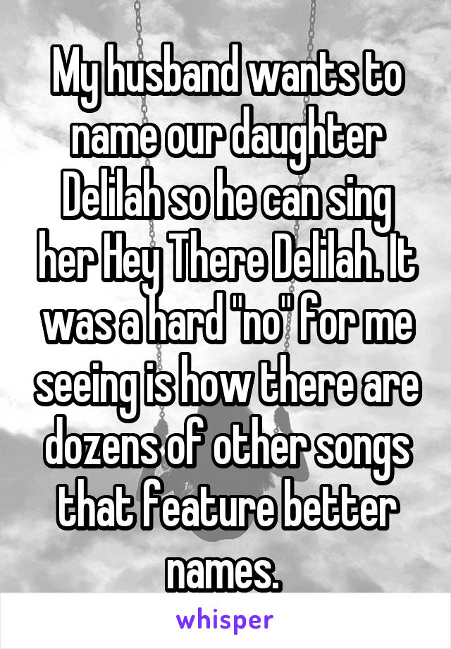 My husband wants to name our daughter Delilah so he can sing her Hey There Delilah. It was a hard "no" for me seeing is how there are dozens of other songs that feature better names. 