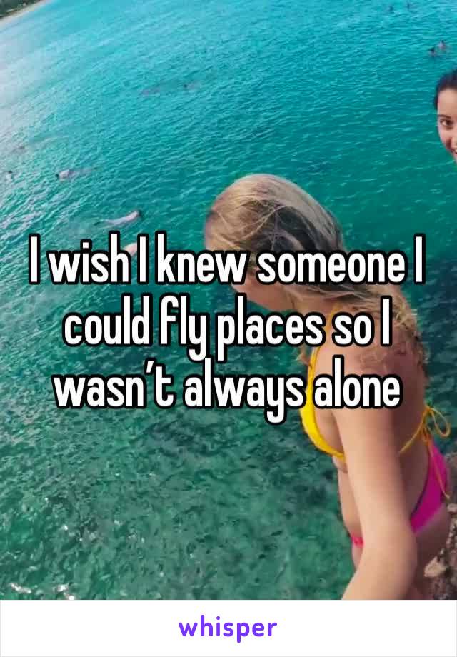 I wish I knew someone I could fly places so I wasn’t always alone