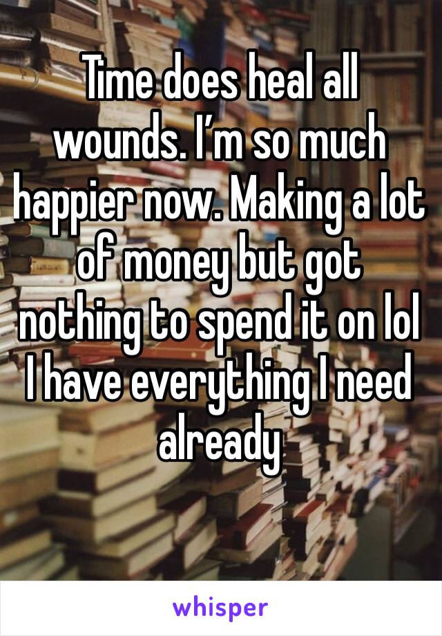 Time does heal all wounds. I’m so much happier now. Making a lot of money but got nothing to spend it on lol I have everything I need already 