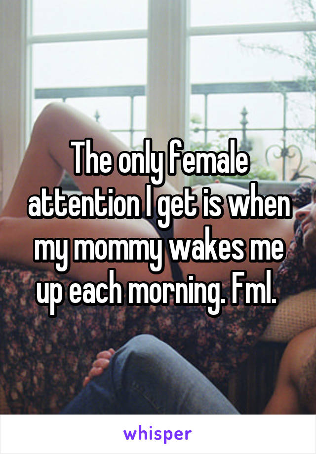The only female attention I get is when my mommy wakes me up each morning. Fml. 