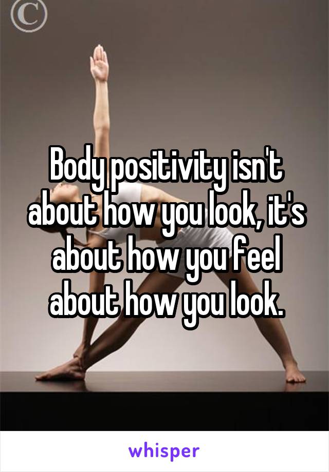 Body positivity isn't about how you look, it's about how you feel about how you look.