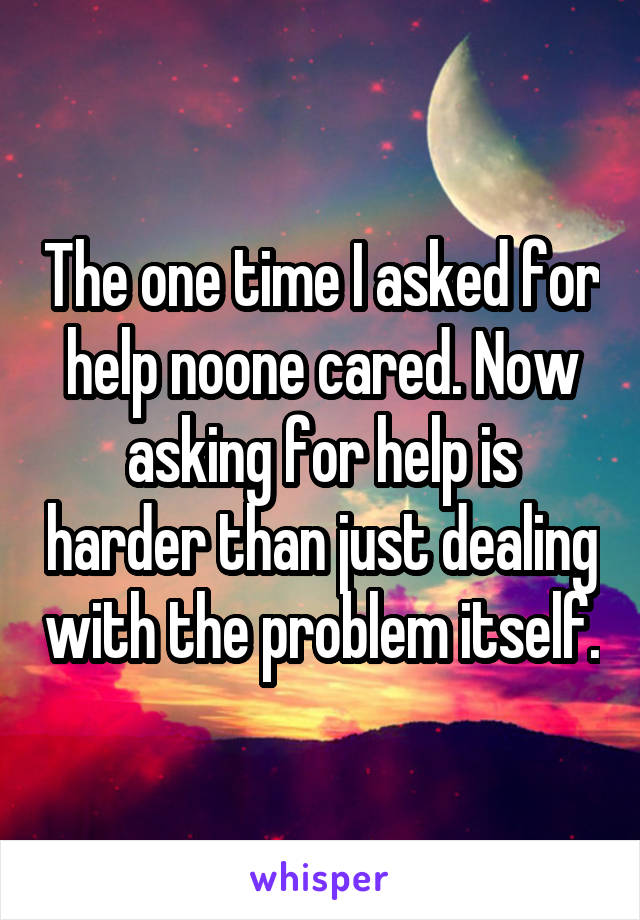 The one time I asked for help noone cared. Now asking for help is harder than just dealing with the problem itself.