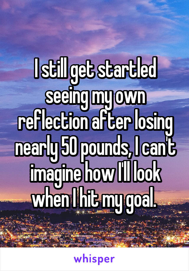 I still get startled seeing my own reflection after losing nearly 50 pounds, I can't imagine how I'll look when I hit my goal. 