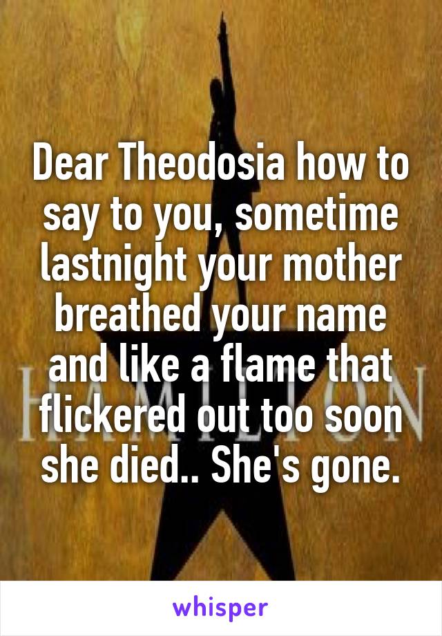 Dear Theodosia how to say to you, sometime lastnight your mother breathed your name and like a flame that flickered out too soon she died.. She's gone.