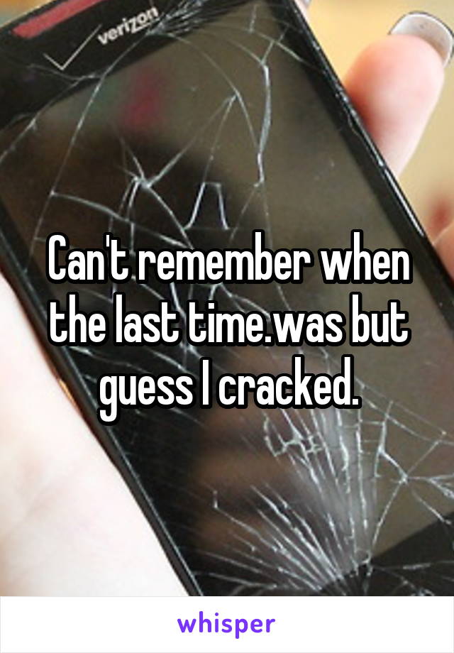 Can't remember when the last time.was but guess I cracked.