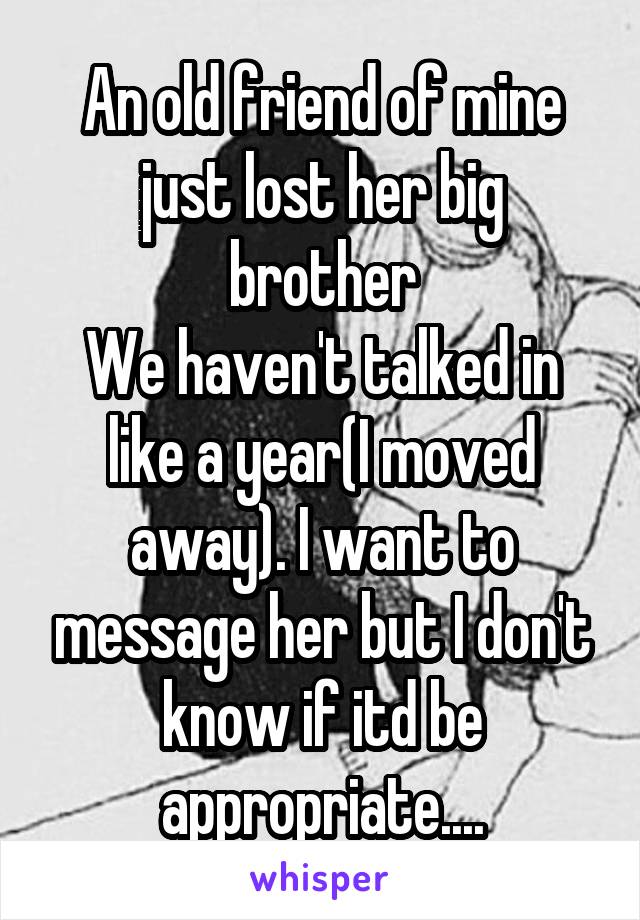 An old friend of mine just lost her big brother
We haven't talked in like a year(I moved away). I want to message her but I don't know if itd be appropriate....