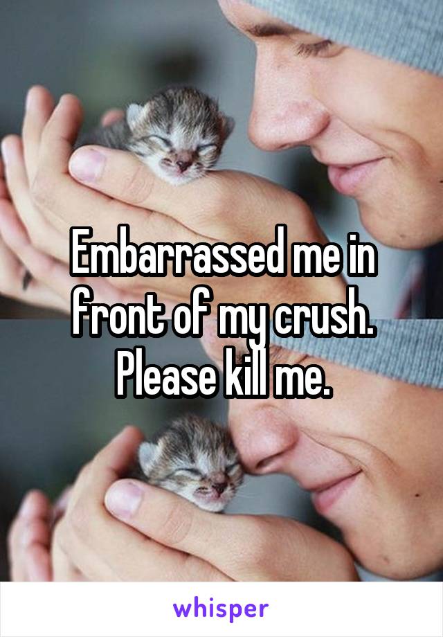 Embarrassed me in front of my crush.
Please kill me.