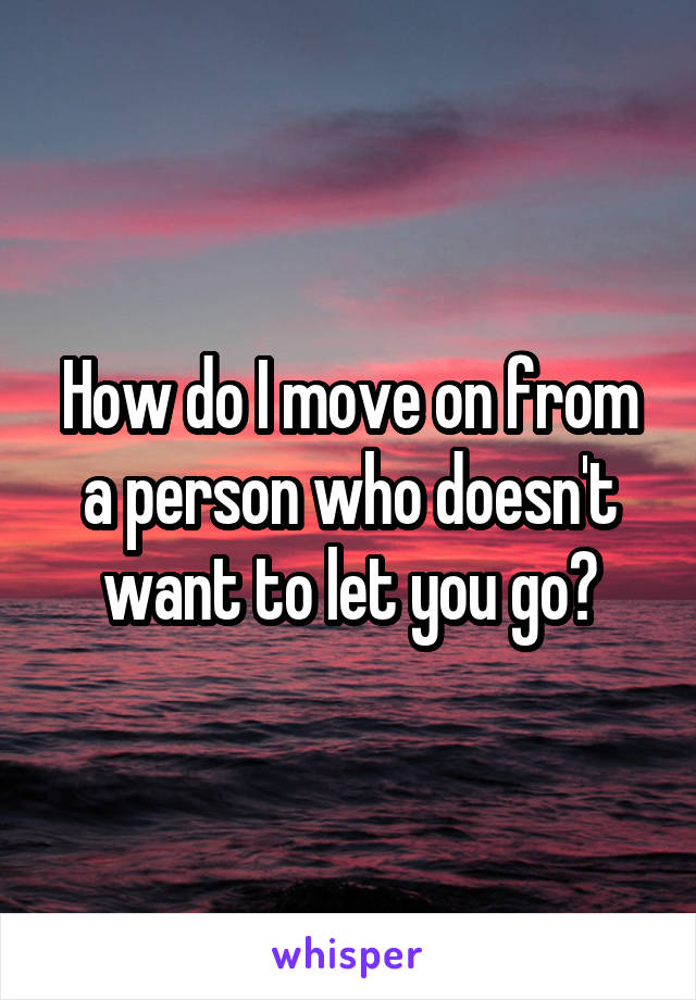 How do I move on from a person who doesn't want to let you go?