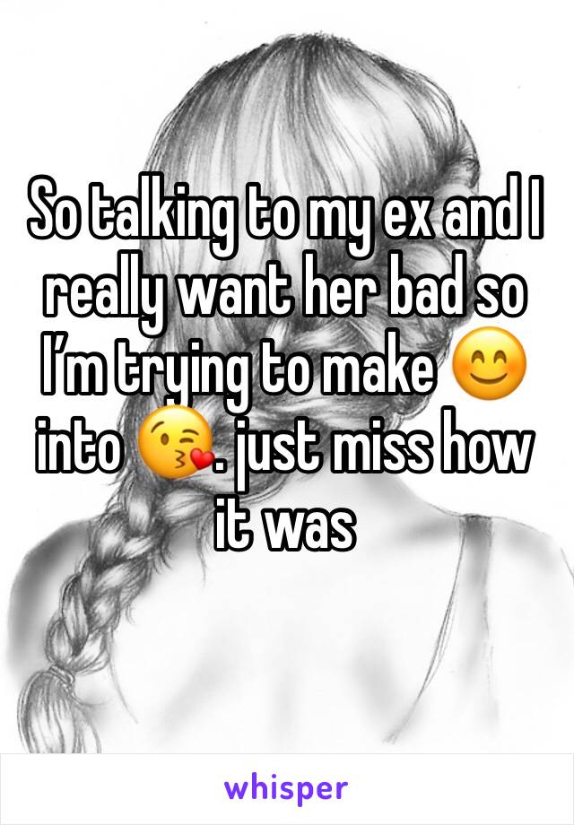 So talking to my ex and I really want her bad so I’m trying to make 😊 into 😘. just miss how it was