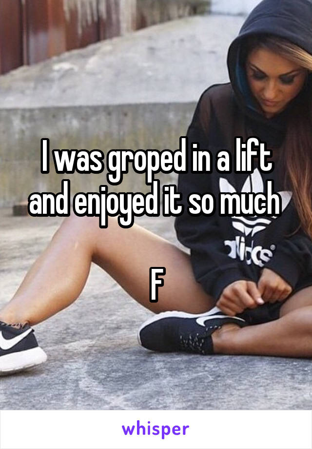 I was groped in a lift and enjoyed it so much 

F