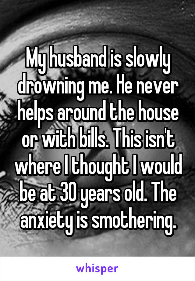 My husband is slowly drowning me. He never helps around the house or with bills. This isn't where I thought I would be at 30 years old. The anxiety is smothering.