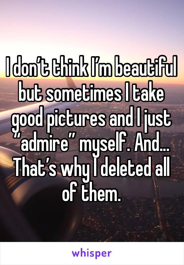 I don’t think I’m beautiful but sometimes I take good pictures and I just “admire” myself. And... That’s why I deleted all of them. 