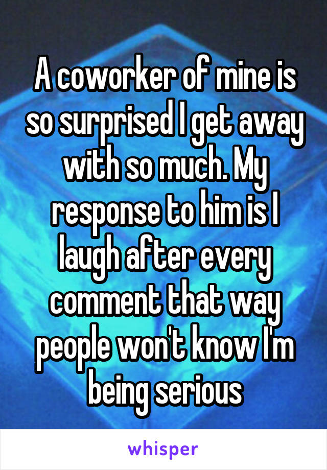 A coworker of mine is so surprised I get away with so much. My response to him is I laugh after every comment that way people won't know I'm being serious