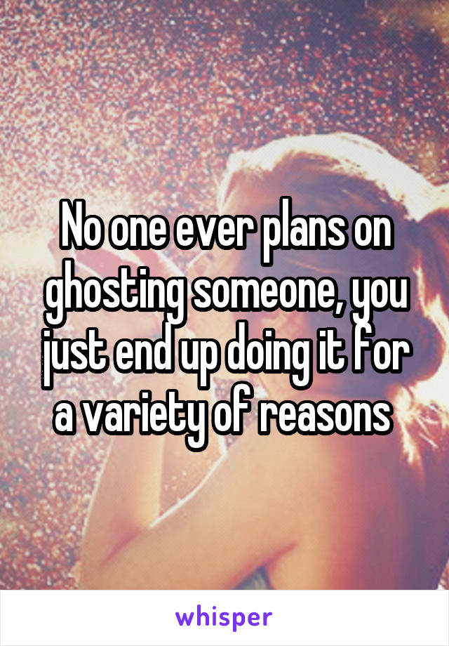 No one ever plans on ghosting someone, you just end up doing it for a variety of reasons 
