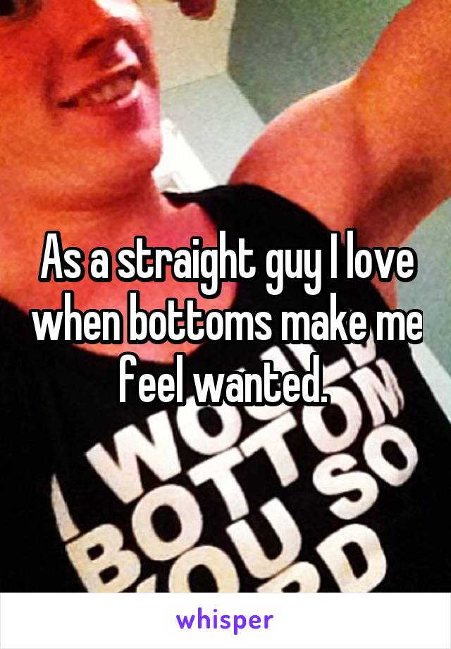 As a straight guy I love when bottoms make me feel wanted. 