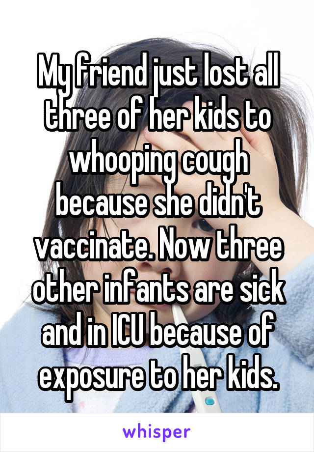 My friend just lost all three of her kids to whooping cough because she didn't vaccinate. Now three other infants are sick and in ICU because of exposure to her kids.