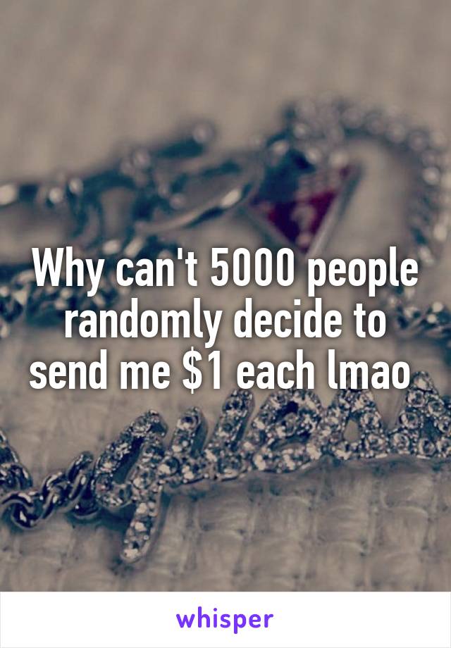 Why can't 5000 people randomly decide to send me $1 each lmao 