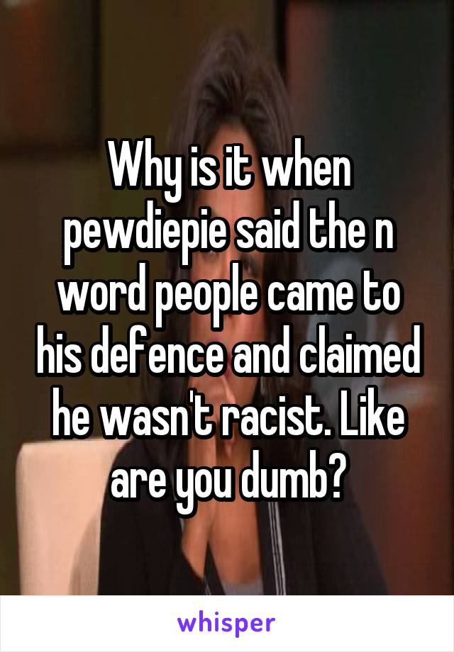 Why is it when pewdiepie said the n word people came to his defence and claimed he wasn't racist. Like are you dumb?