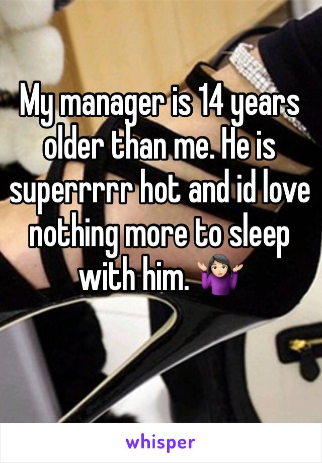 My manager is 14 years older than me. He is superrrrr hot and id love nothing more to sleep with him. 🤷🏻‍♀️