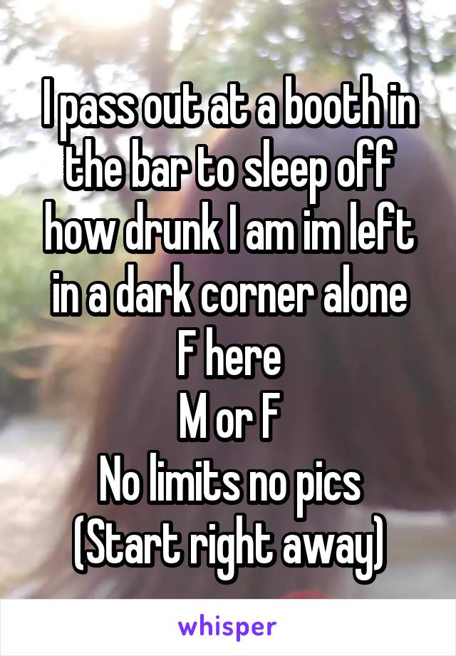 I pass out at a booth in the bar to sleep off how drunk I am im left in a dark corner alone
F here
M or F
No limits no pics
(Start right away)