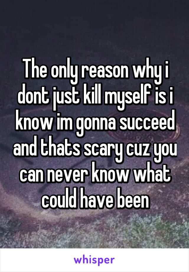 The only reason why i dont just kill myself is i know im gonna succeed and thats scary cuz you can never know what could have been